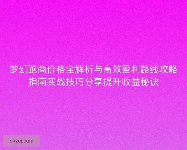 梦幻跑商价格全解析与高效盈利路线攻略指南实战技巧分享提升收益秘诀