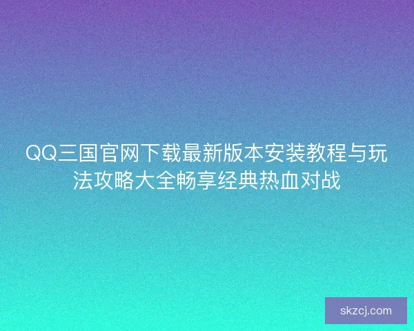 QQ三国官网下载最新版本安装教程与玩法攻略大全畅享经典热血对战