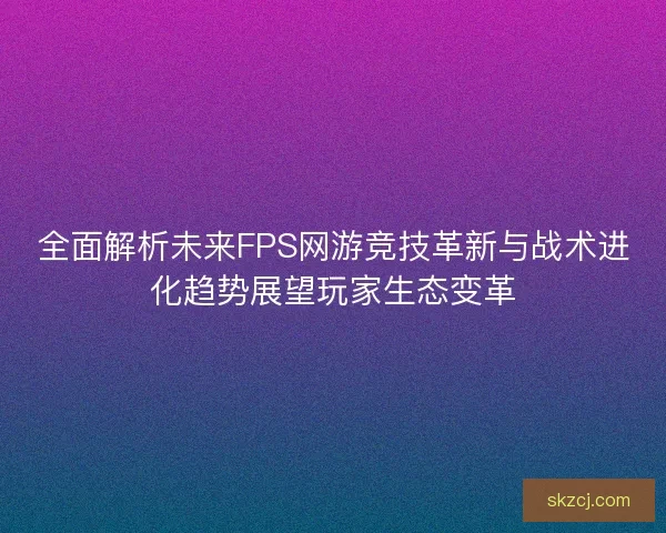 全面解析未来FPS网游竞技革新与战术进化趋势展望玩家生态变革