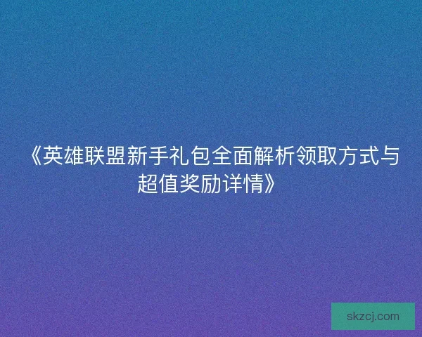 《英雄联盟新手礼包全面解析领取方式与超值奖励详情》